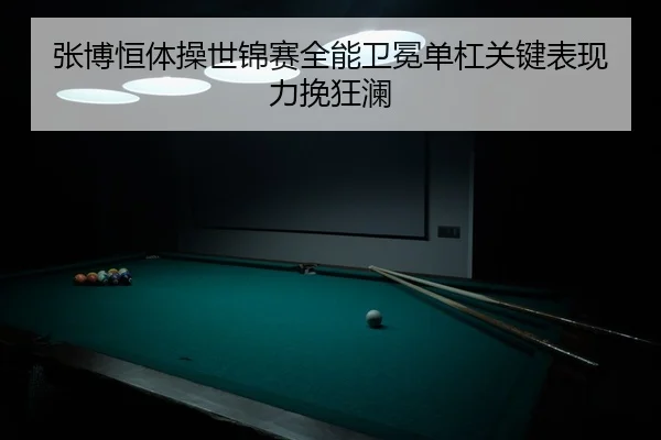 张博恒体操世锦赛全能卫冕单杠关键表现力挽狂澜